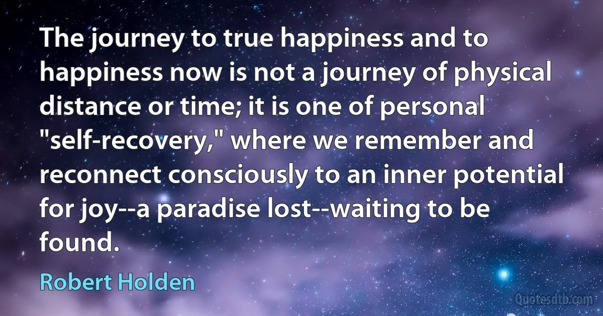 The journey to true happiness and to happiness now is not a journey of physical distance or time; it is one of personal "self-recovery," where we remember and reconnect consciously to an inner potential for joy--a paradise lost--waiting to be found. (Robert Holden)