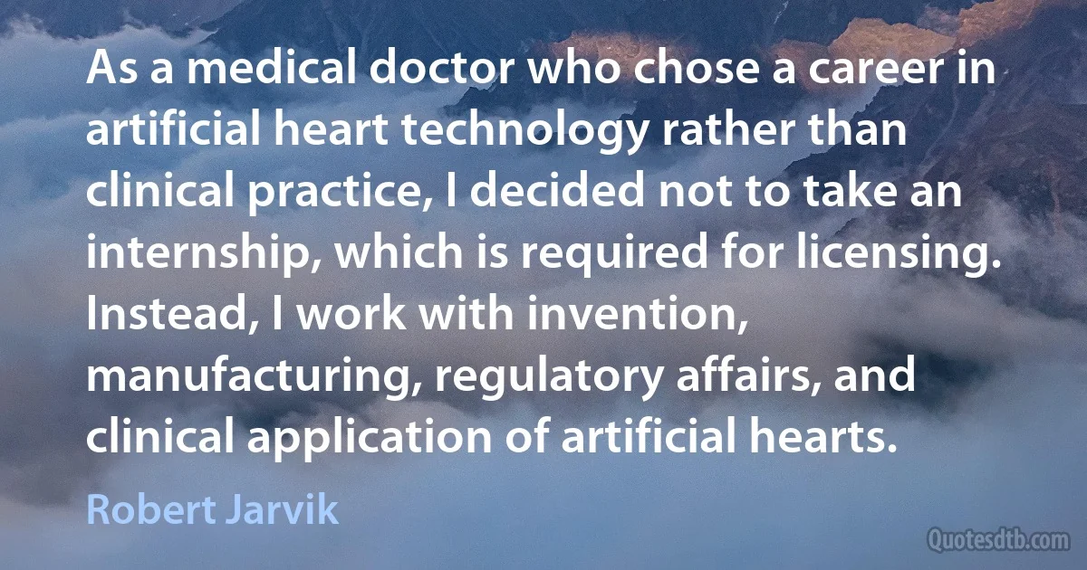 As a medical doctor who chose a career in artificial heart technology rather than clinical practice, I decided not to take an internship, which is required for licensing. Instead, I work with invention, manufacturing, regulatory affairs, and clinical application of artificial hearts. (Robert Jarvik)