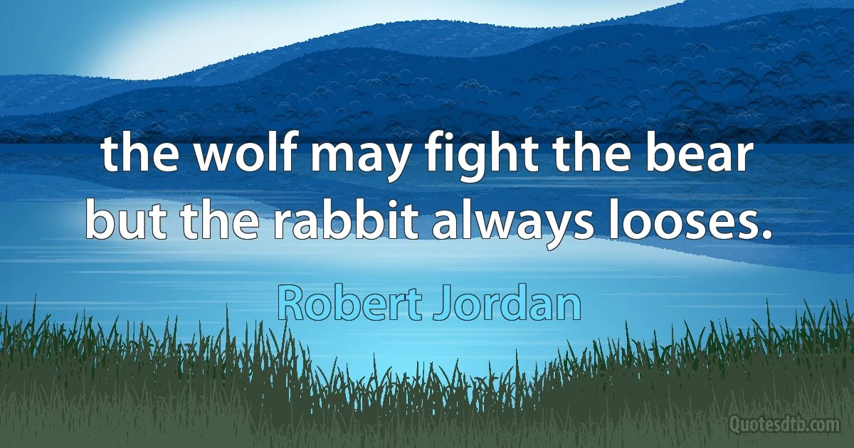 the wolf may fight the bear but the rabbit always looses. (Robert Jordan)