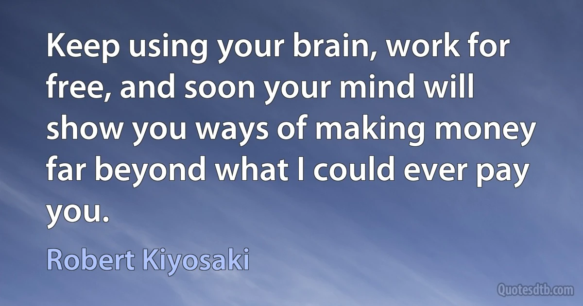 Keep using your brain, work for free, and soon your mind will show you ways of making money far beyond what I could ever pay you. (Robert Kiyosaki)