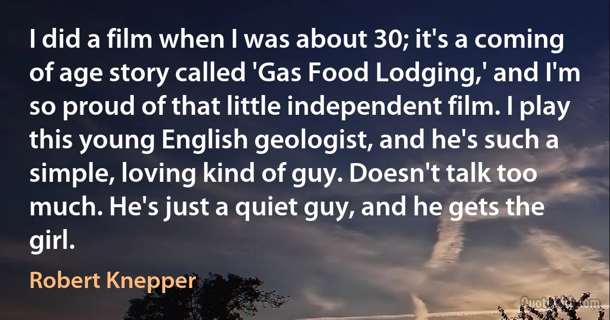 I did a film when I was about 30; it's a coming of age story called 'Gas Food Lodging,' and I'm so proud of that little independent film. I play this young English geologist, and he's such a simple, loving kind of guy. Doesn't talk too much. He's just a quiet guy, and he gets the girl. (Robert Knepper)