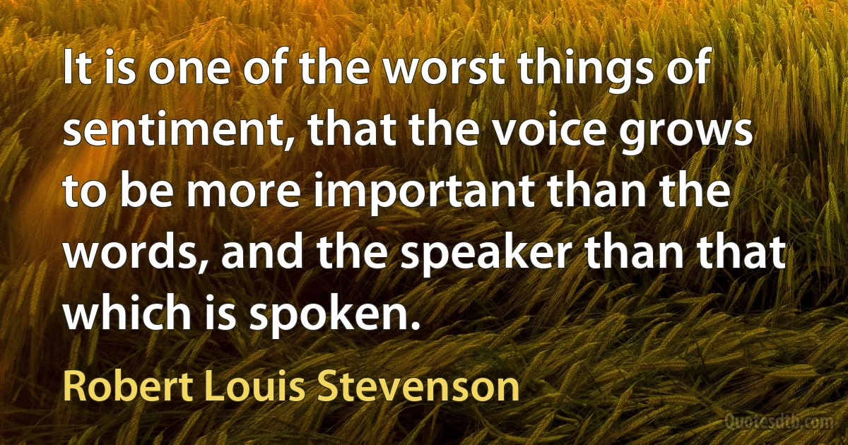 It is one of the worst things of sentiment, that the voice grows to be more important than the words, and the speaker than that which is spoken. (Robert Louis Stevenson)