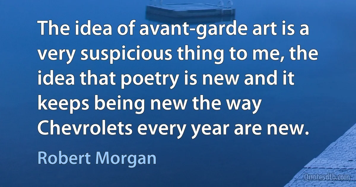 The idea of avant-garde art is a very suspicious thing to me, the idea that poetry is new and it keeps being new the way Chevrolets every year are new. (Robert Morgan)