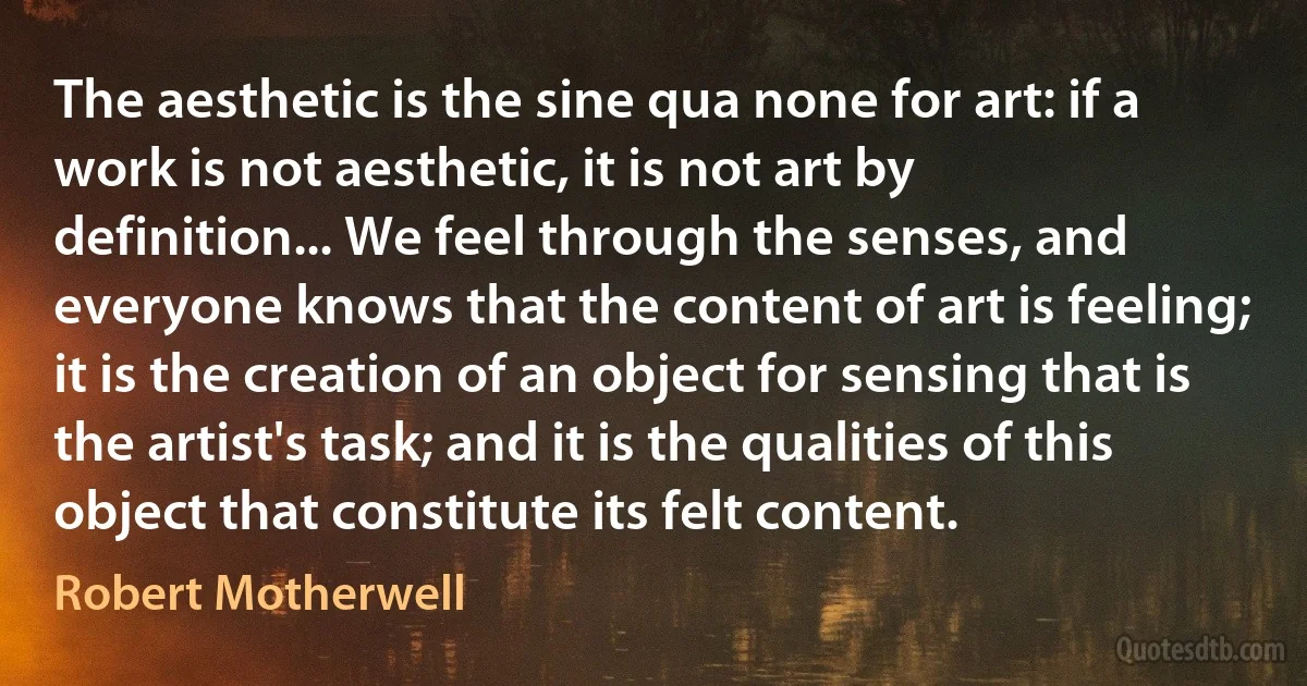 The aesthetic is the sine qua none for art: if a work is not aesthetic, it is not art by definition... We feel through the senses, and everyone knows that the content of art is feeling; it is the creation of an object for sensing that is the artist's task; and it is the qualities of this object that constitute its felt content. (Robert Motherwell)