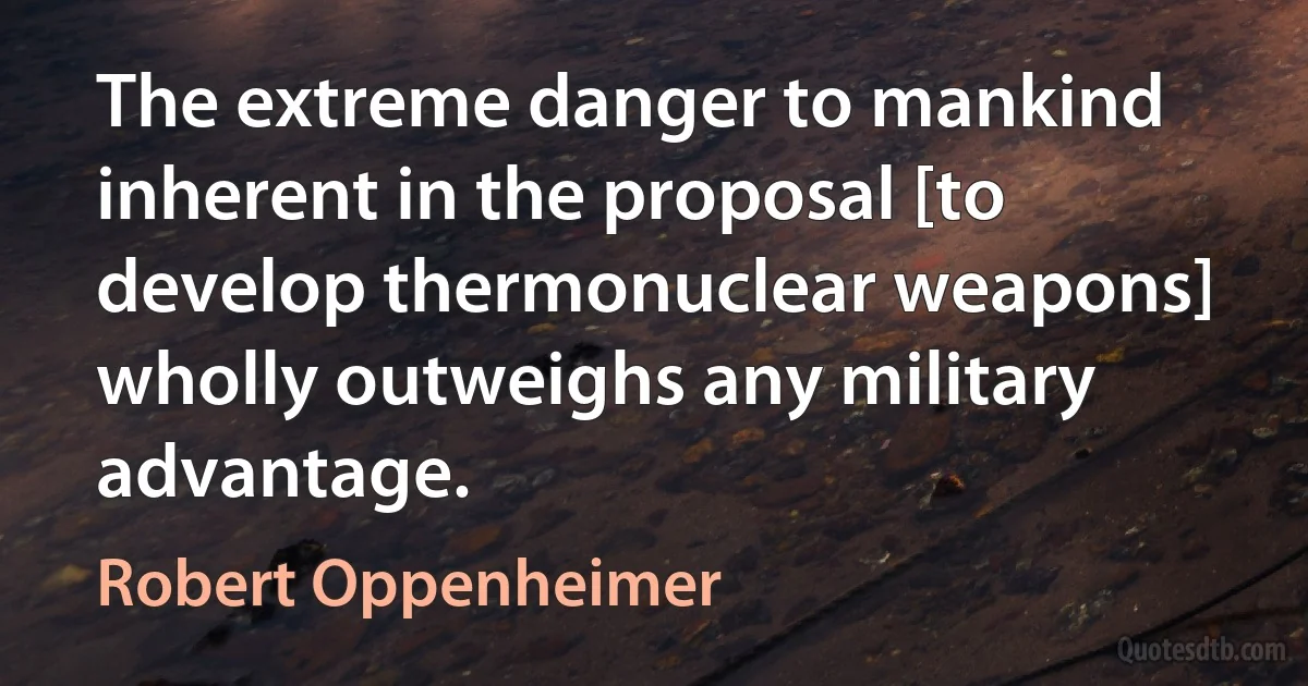 The extreme danger to mankind inherent in the proposal [to develop thermonuclear weapons] wholly outweighs any military advantage. (Robert Oppenheimer)