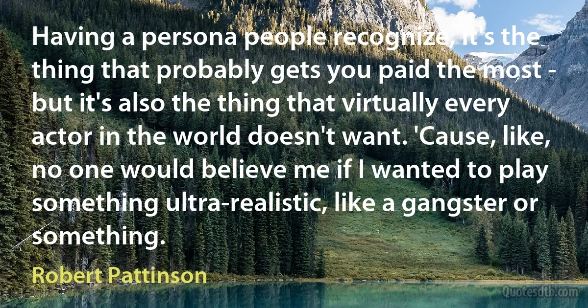 Having a persona people recognize, it's the thing that probably gets you paid the most - but it's also the thing that virtually every actor in the world doesn't want. 'Cause, like, no one would believe me if I wanted to play something ultra-realistic, like a gangster or something. (Robert Pattinson)