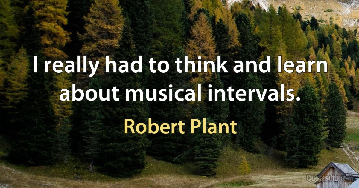 I really had to think and learn about musical intervals. (Robert Plant)