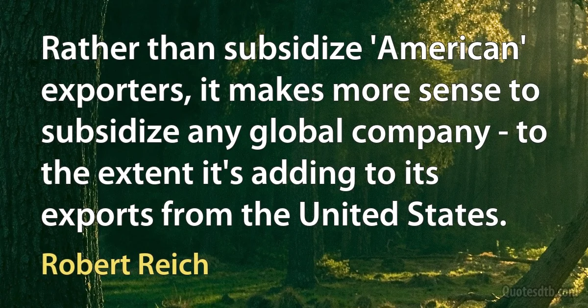 Rather than subsidize 'American' exporters, it makes more sense to subsidize any global company - to the extent it's adding to its exports from the United States. (Robert Reich)