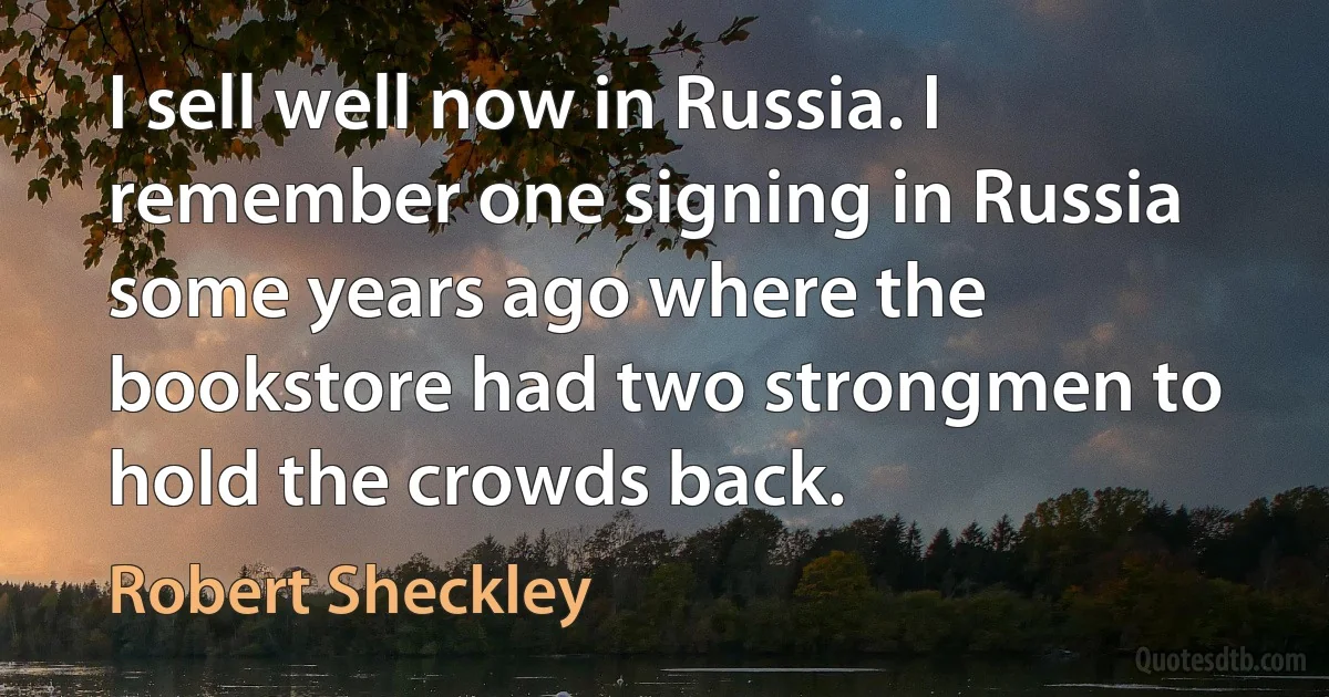 I sell well now in Russia. I remember one signing in Russia some years ago where the bookstore had two strongmen to hold the crowds back. (Robert Sheckley)