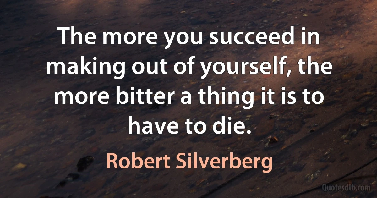 The more you succeed in making out of yourself, the more bitter a thing it is to have to die. (Robert Silverberg)