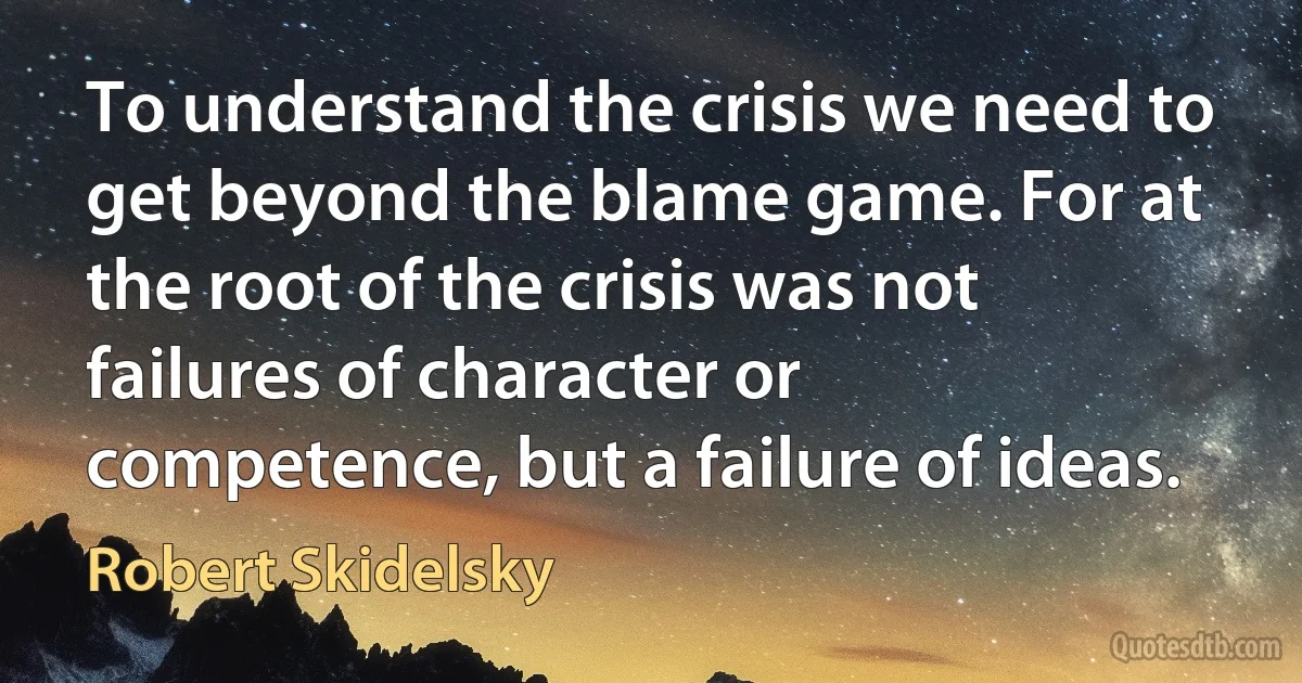 To understand the crisis we need to get beyond the blame game. For at the root of the crisis was not failures of character or competence, but a failure of ideas. (Robert Skidelsky)