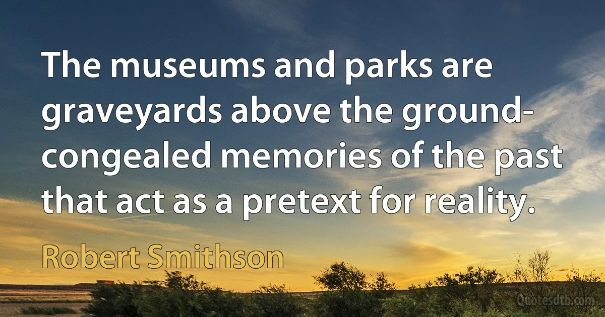 The museums and parks are graveyards above the ground- congealed memories of the past that act as a pretext for reality. (Robert Smithson)