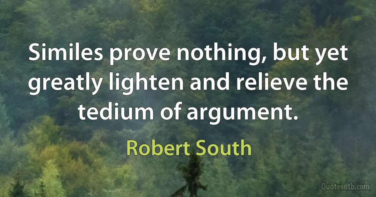 Similes prove nothing, but yet greatly lighten and relieve the tedium of argument. (Robert South)