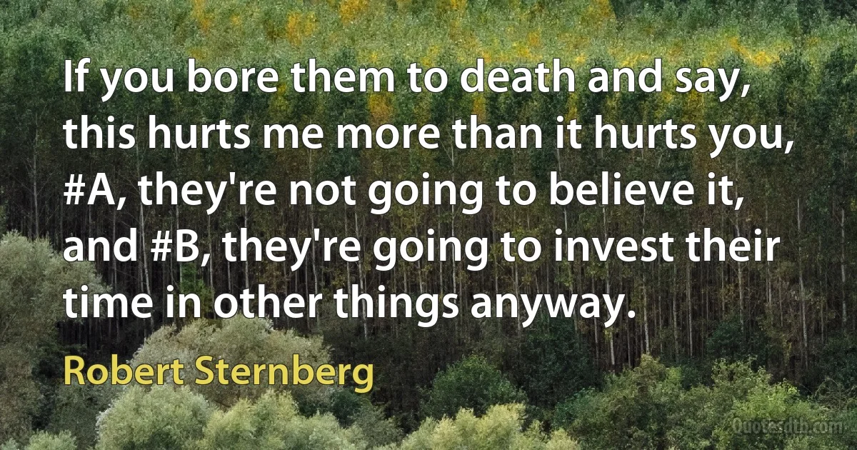 If you bore them to death and say, this hurts me more than it hurts you, #A, they're not going to believe it, and #B, they're going to invest their time in other things anyway. (Robert Sternberg)