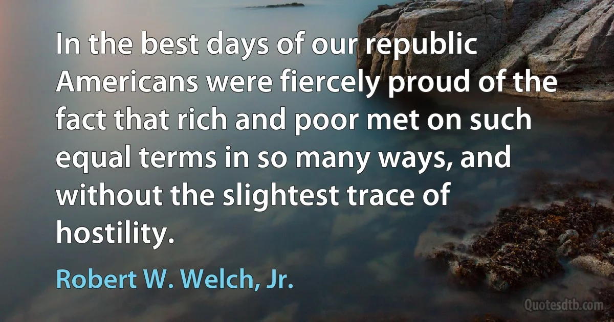 In the best days of our republic Americans were fiercely proud of the fact that rich and poor met on such equal terms in so many ways, and without the slightest trace of hostility. (Robert W. Welch, Jr.)