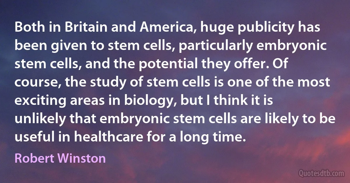 Both in Britain and America, huge publicity has been given to stem cells, particularly embryonic stem cells, and the potential they offer. Of course, the study of stem cells is one of the most exciting areas in biology, but I think it is unlikely that embryonic stem cells are likely to be useful in healthcare for a long time. (Robert Winston)