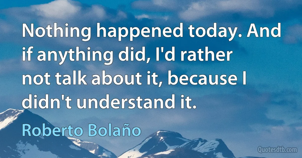 Nothing happened today. And if anything did, I'd rather not talk about it, because I didn't understand it. (Roberto Bolaño)