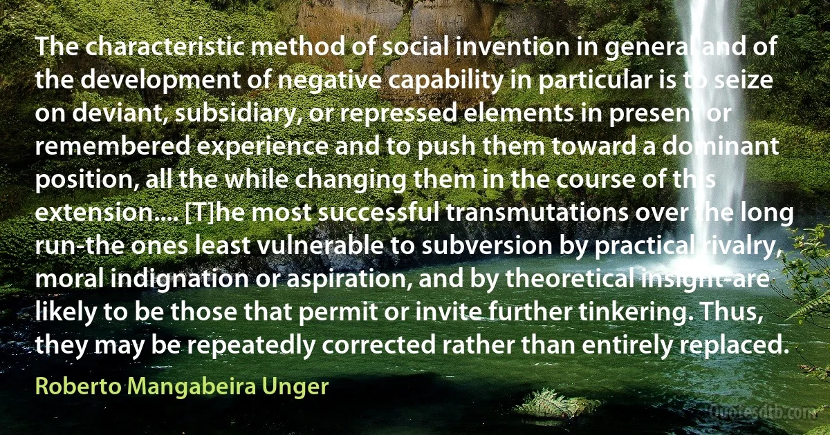 The characteristic method of social invention in general and of the development of negative capability in particular is to seize on deviant, subsidiary, or repressed elements in present or remembered experience and to push them toward a dominant position, all the while changing them in the course of this extension.... [T]he most successful transmutations over the long run-the ones least vulnerable to subversion by practical rivalry, moral indignation or aspiration, and by theoretical insight-are likely to be those that permit or invite further tinkering. Thus, they may be repeatedly corrected rather than entirely replaced. (Roberto Mangabeira Unger)