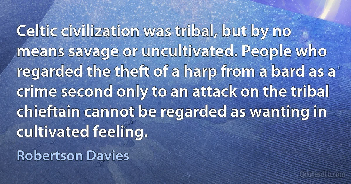 Celtic civilization was tribal, but by no means savage or uncultivated. People who regarded the theft of a harp from a bard as a crime second only to an attack on the tribal chieftain cannot be regarded as wanting in cultivated feeling. (Robertson Davies)