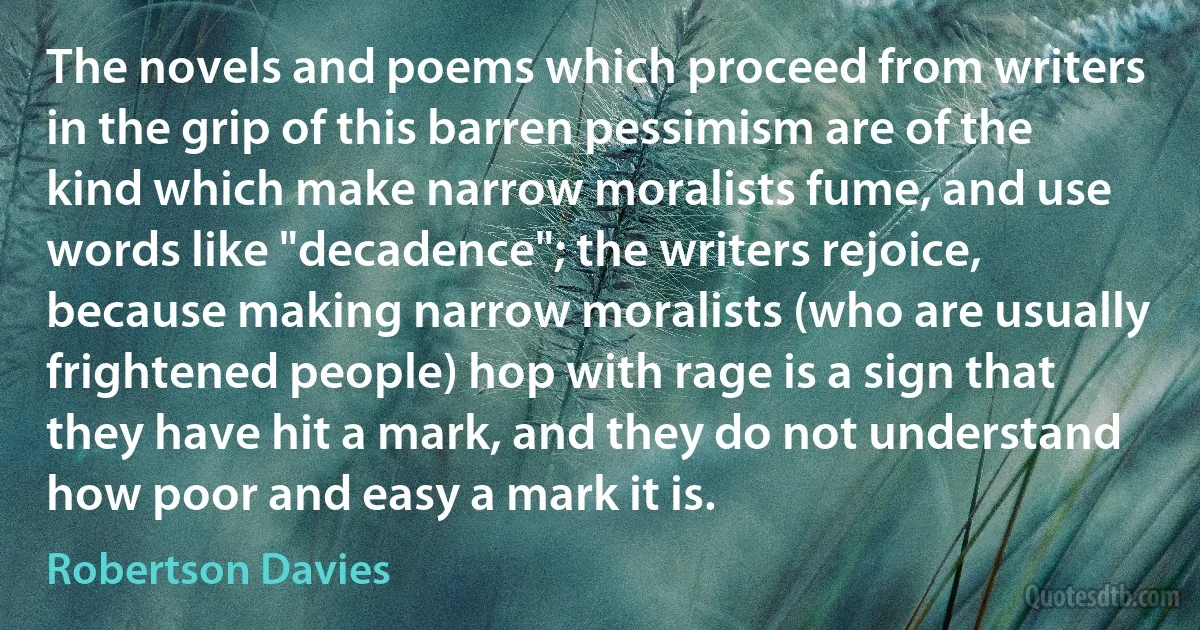 The novels and poems which proceed from writers in the grip of this barren pessimism are of the kind which make narrow moralists fume, and use words like "decadence"; the writers rejoice, because making narrow moralists (who are usually frightened people) hop with rage is a sign that they have hit a mark, and they do not understand how poor and easy a mark it is. (Robertson Davies)