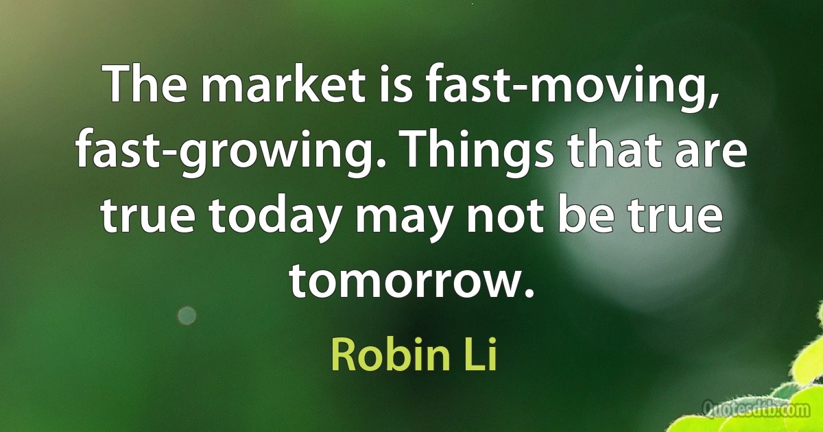 The market is fast-moving, fast-growing. Things that are true today may not be true tomorrow. (Robin Li)