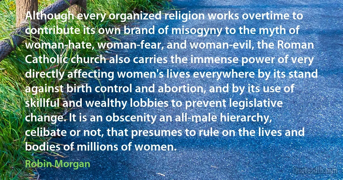 Although every organized religion works overtime to contribute its own brand of misogyny to the myth of woman-hate, woman-fear, and woman-evil, the Roman Catholic church also carries the immense power of very directly affecting women's lives everywhere by its stand against birth control and abortion, and by its use of skillful and wealthy lobbies to prevent legislative change. It is an obscenity an all-male hierarchy, celibate or not, that presumes to rule on the lives and bodies of millions of women. (Robin Morgan)