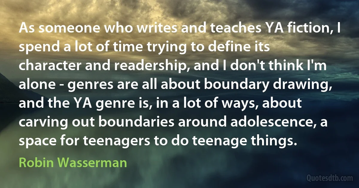 As someone who writes and teaches YA fiction, I spend a lot of time trying to define its character and readership, and I don't think I'm alone - genres are all about boundary drawing, and the YA genre is, in a lot of ways, about carving out boundaries around adolescence, a space for teenagers to do teenage things. (Robin Wasserman)