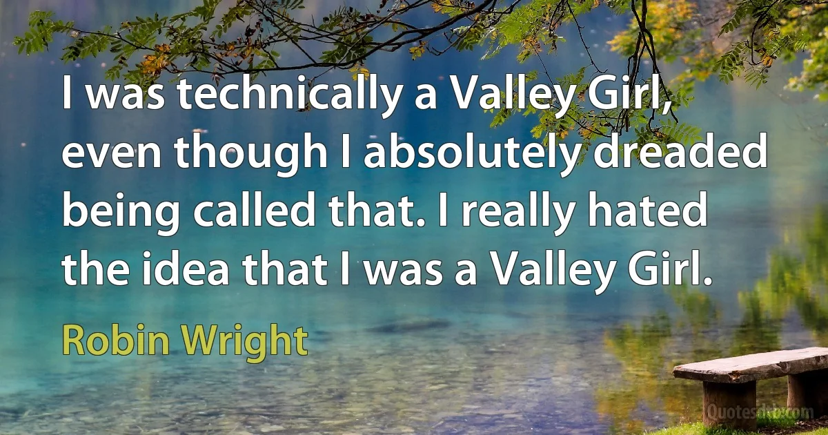 I was technically a Valley Girl, even though I absolutely dreaded being called that. I really hated the idea that I was a Valley Girl. (Robin Wright)