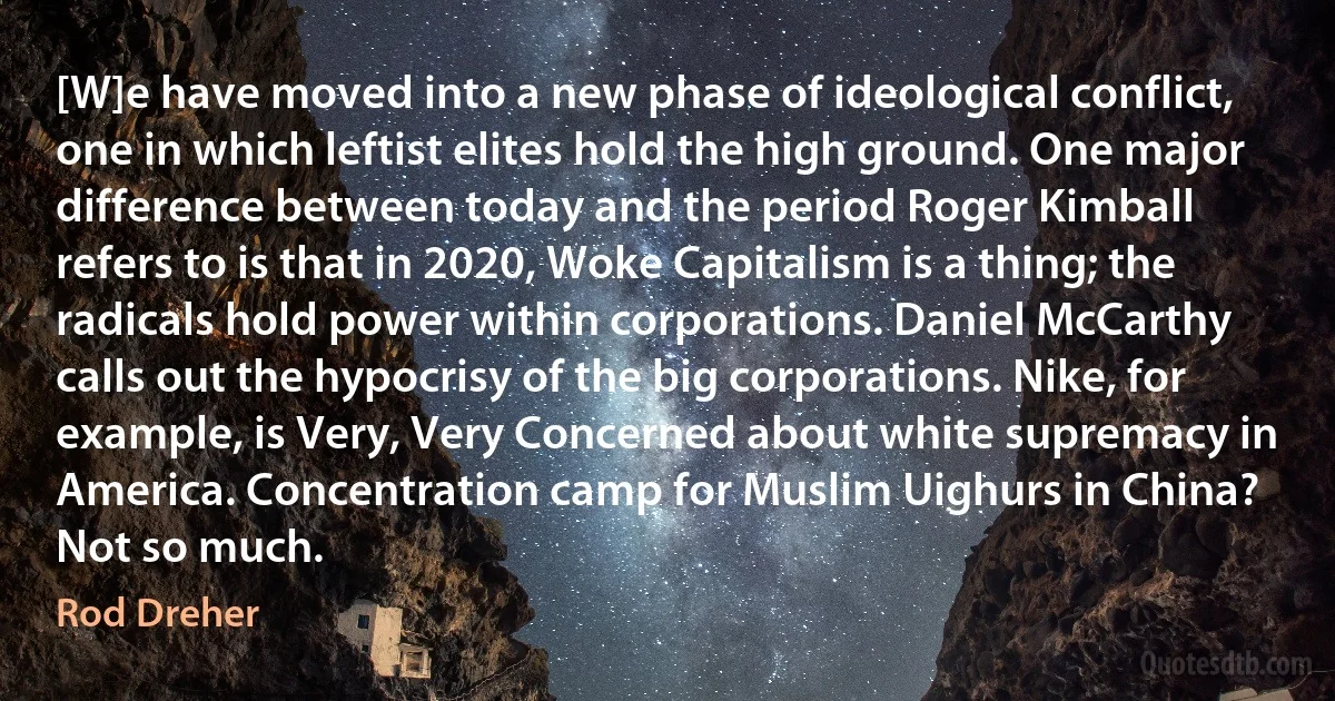 [W]e have moved into a new phase of ideological conflict, one in which leftist elites hold the high ground. One major difference between today and the period Roger Kimball refers to is that in 2020, Woke Capitalism is a thing; the radicals hold power within corporations. Daniel McCarthy calls out the hypocrisy of the big corporations. Nike, for example, is Very, Very Concerned about white supremacy in America. Concentration camp for Muslim Uighurs in China? Not so much. (Rod Dreher)