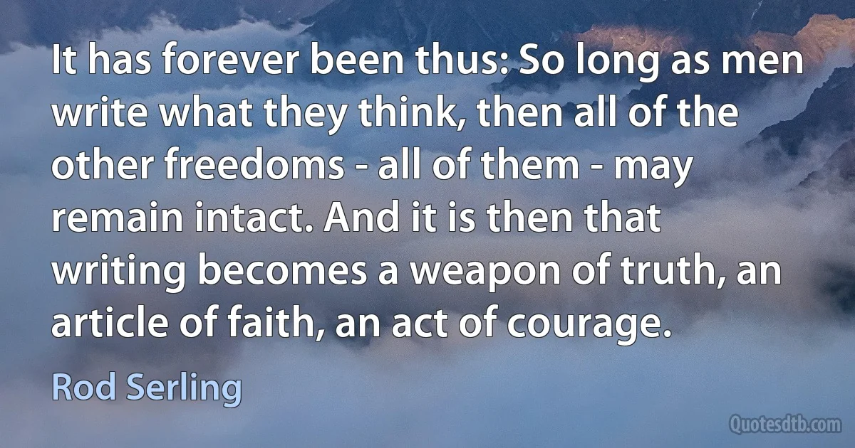 It has forever been thus: So long as men write what they think, then all of the other freedoms - all of them - may remain intact. And it is then that writing becomes a weapon of truth, an article of faith, an act of courage. (Rod Serling)