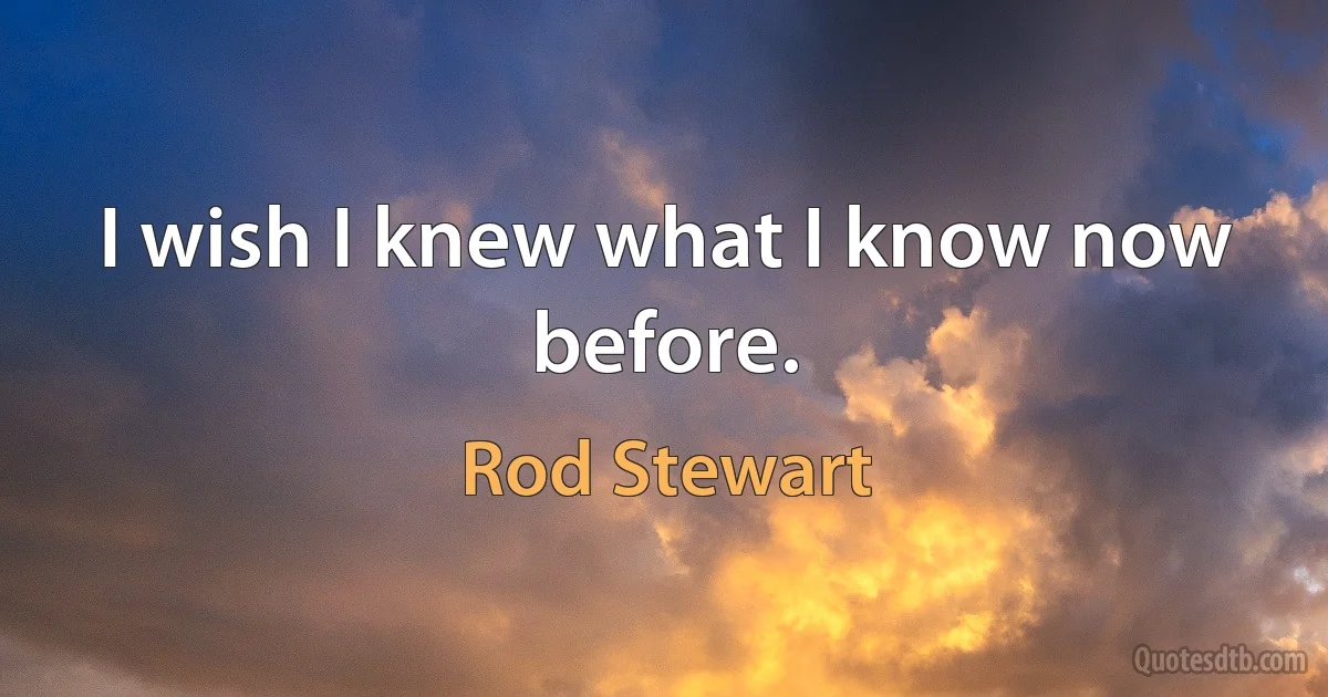 I wish I knew what I know now before. (Rod Stewart)