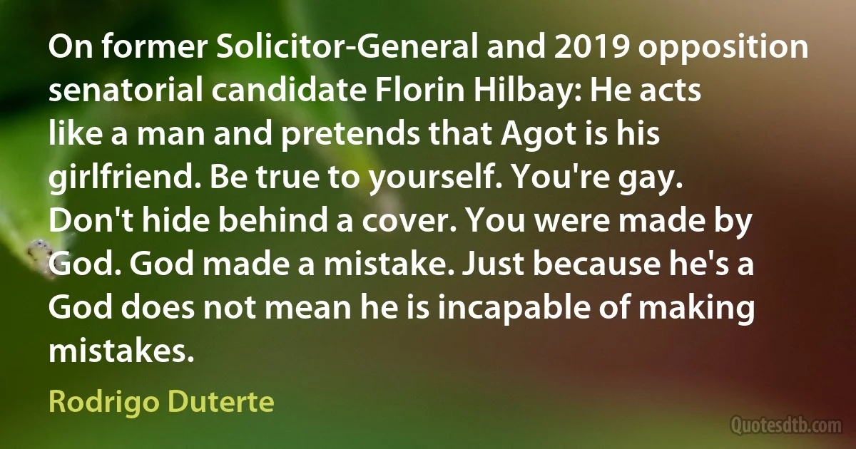 On former Solicitor-General and 2019 opposition senatorial candidate Florin Hilbay: He acts like a man and pretends that Agot is his girlfriend. Be true to yourself. You're gay. Don't hide behind a cover. You were made by God. God made a mistake. Just because he's a God does not mean he is incapable of making mistakes. (Rodrigo Duterte)