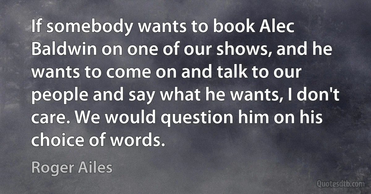 If somebody wants to book Alec Baldwin on one of our shows, and he wants to come on and talk to our people and say what he wants, I don't care. We would question him on his choice of words. (Roger Ailes)