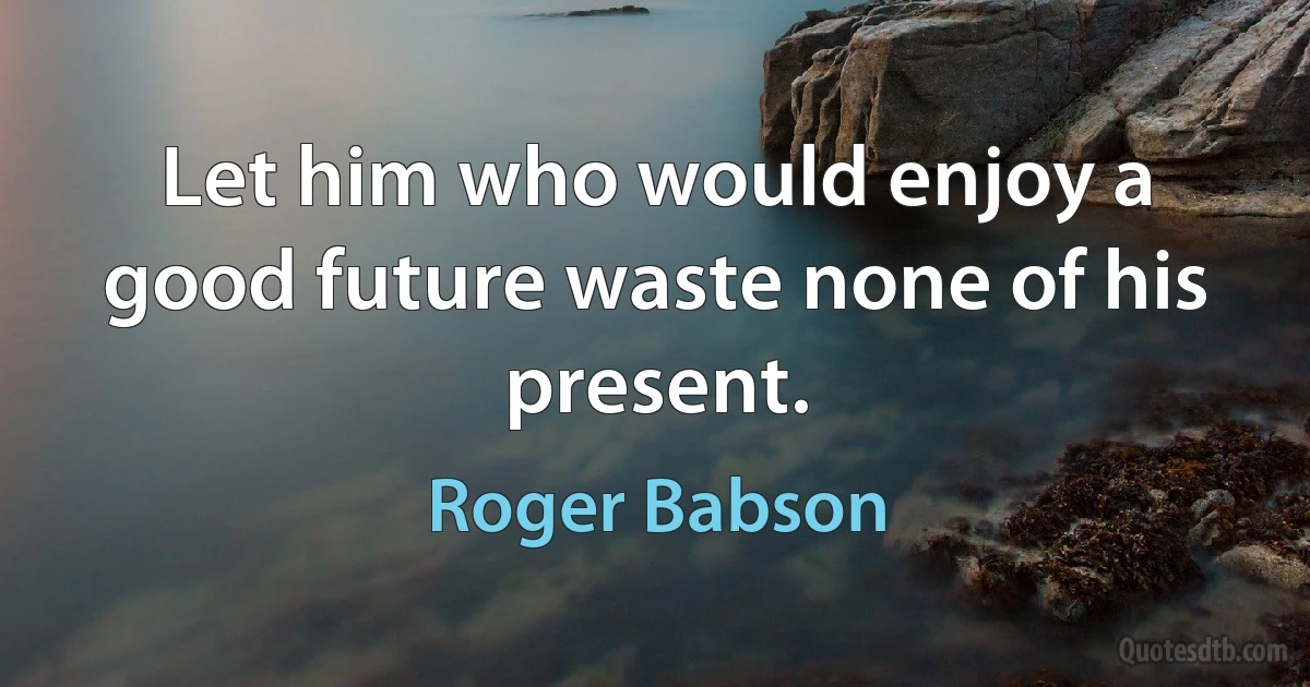 Let him who would enjoy a good future waste none of his present. (Roger Babson)