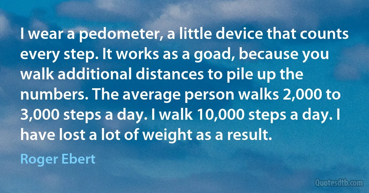 I wear a pedometer, a little device that counts every step. It works as a goad, because you walk additional distances to pile up the numbers. The average person walks 2,000 to 3,000 steps a day. I walk 10,000 steps a day. I have lost a lot of weight as a result. (Roger Ebert)