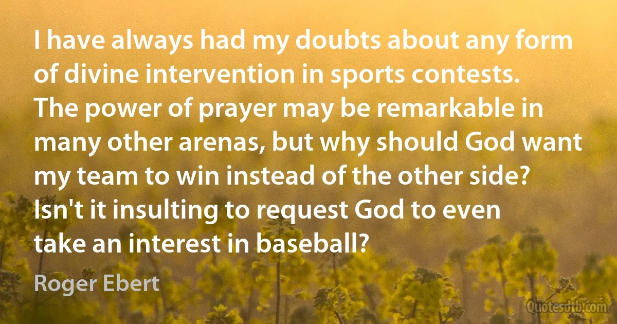 I have always had my doubts about any form of divine intervention in sports contests. The power of prayer may be remarkable in many other arenas, but why should God want my team to win instead of the other side? Isn't it insulting to request God to even take an interest in baseball? (Roger Ebert)