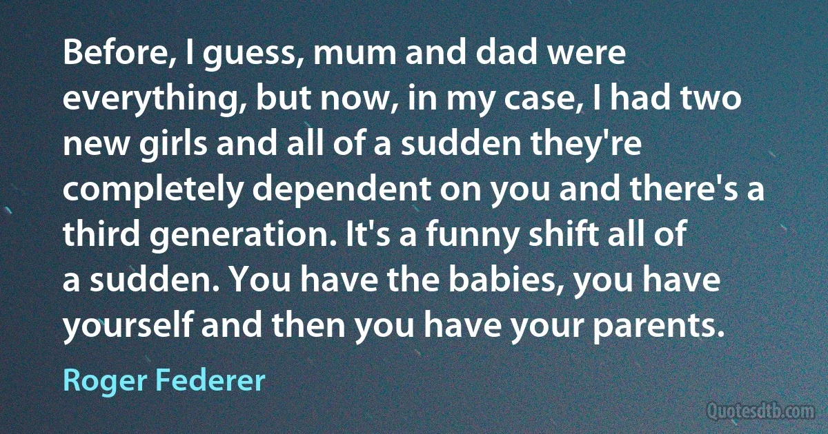 Before, I guess, mum and dad were everything, but now, in my case, I had two new girls and all of a sudden they're completely dependent on you and there's a third generation. It's a funny shift all of a sudden. You have the babies, you have yourself and then you have your parents. (Roger Federer)