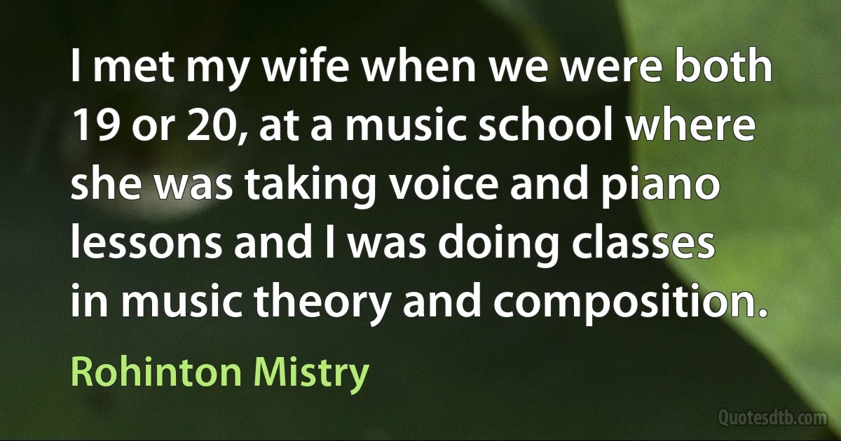 I met my wife when we were both 19 or 20, at a music school where she was taking voice and piano lessons and I was doing classes in music theory and composition. (Rohinton Mistry)