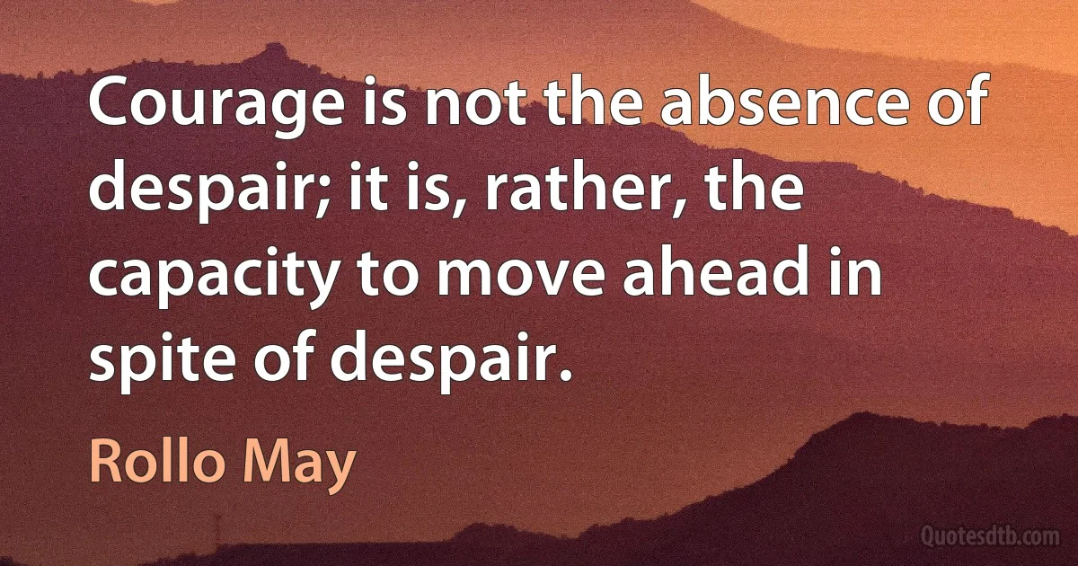 Courage is not the absence of despair; it is, rather, the capacity to move ahead in spite of despair. (Rollo May)