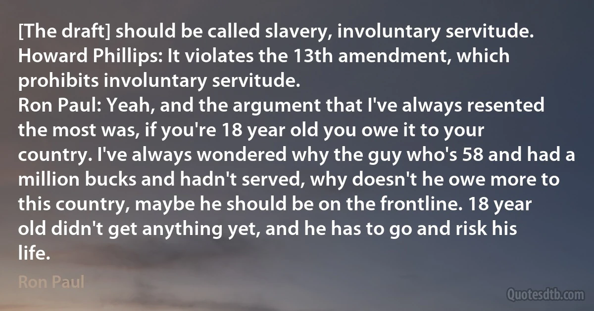 [The draft] should be called slavery, involuntary servitude.
Howard Phillips: It violates the 13th amendment, which prohibits involuntary servitude.
Ron Paul: Yeah, and the argument that I've always resented the most was, if you're 18 year old you owe it to your country. I've always wondered why the guy who's 58 and had a million bucks and hadn't served, why doesn't he owe more to this country, maybe he should be on the frontline. 18 year old didn't get anything yet, and he has to go and risk his life. (Ron Paul)