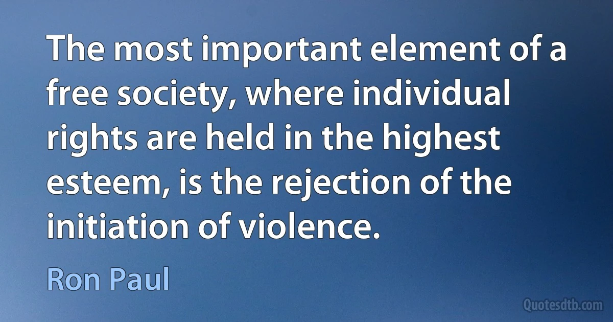 The most important element of a free society, where individual rights are held in the highest esteem, is the rejection of the initiation of violence. (Ron Paul)