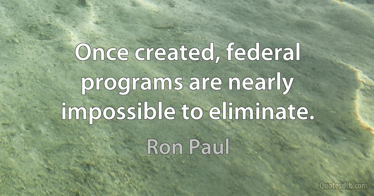 Once created, federal programs are nearly impossible to eliminate. (Ron Paul)