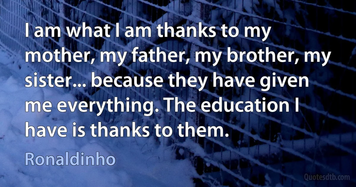 I am what I am thanks to my mother, my father, my brother, my sister... because they have given me everything. The education I have is thanks to them. (Ronaldinho)