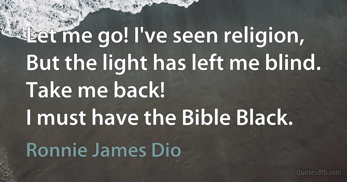 Let me go! I've seen religion,
But the light has left me blind.
Take me back!
I must have the Bible Black. (Ronnie James Dio)