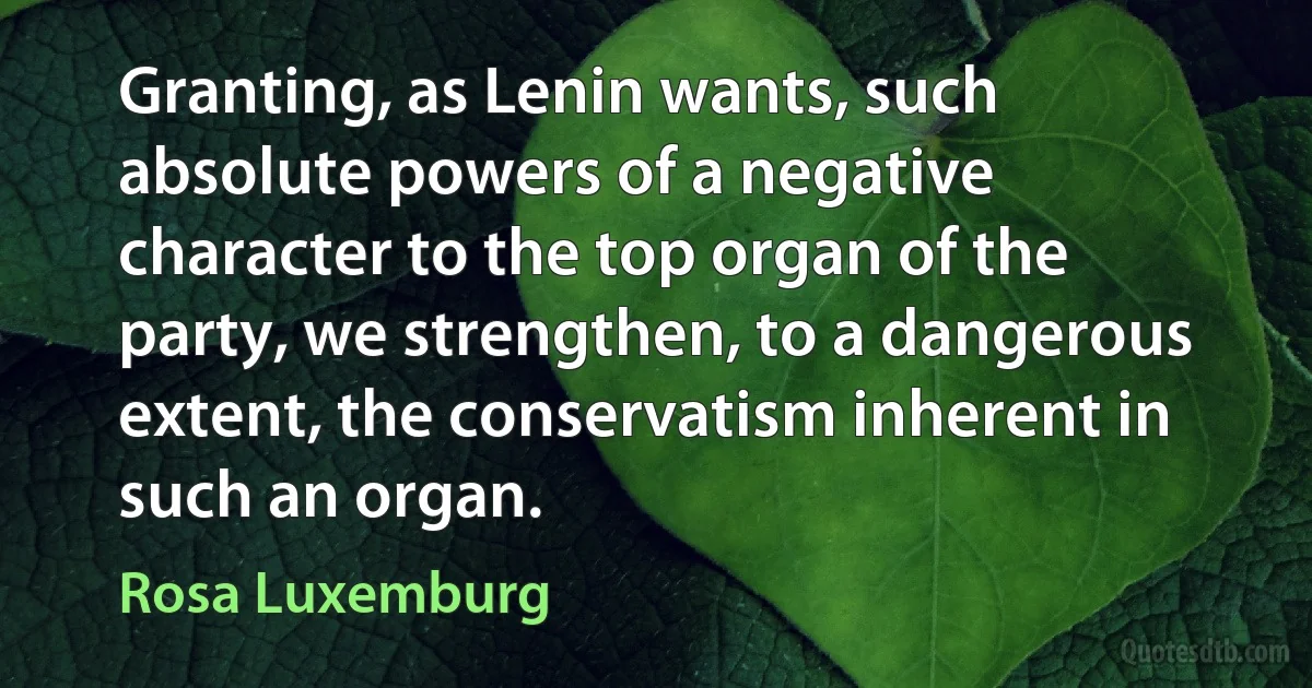 Granting, as Lenin wants, such absolute powers of a negative character to the top organ of the party, we strengthen, to a dangerous extent, the conservatism inherent in such an organ. (Rosa Luxemburg)