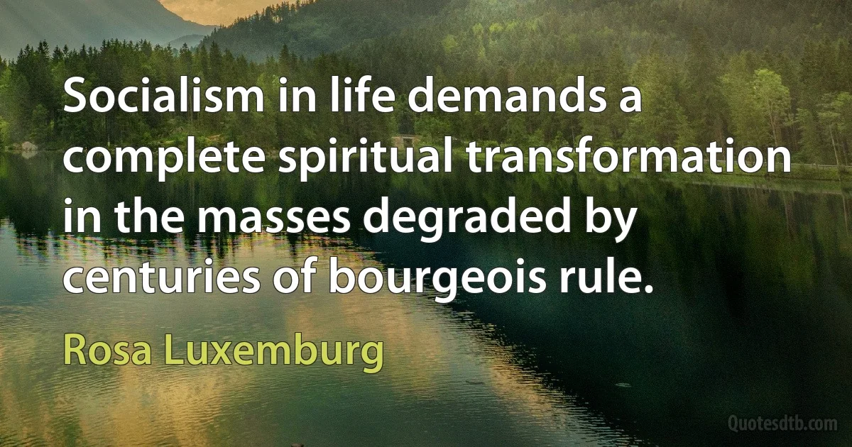 Socialism in life demands a complete spiritual transformation in the masses degraded by centuries of bourgeois rule. (Rosa Luxemburg)