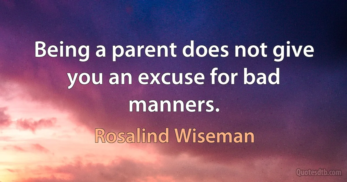 Being a parent does not give you an excuse for bad manners. (Rosalind Wiseman)