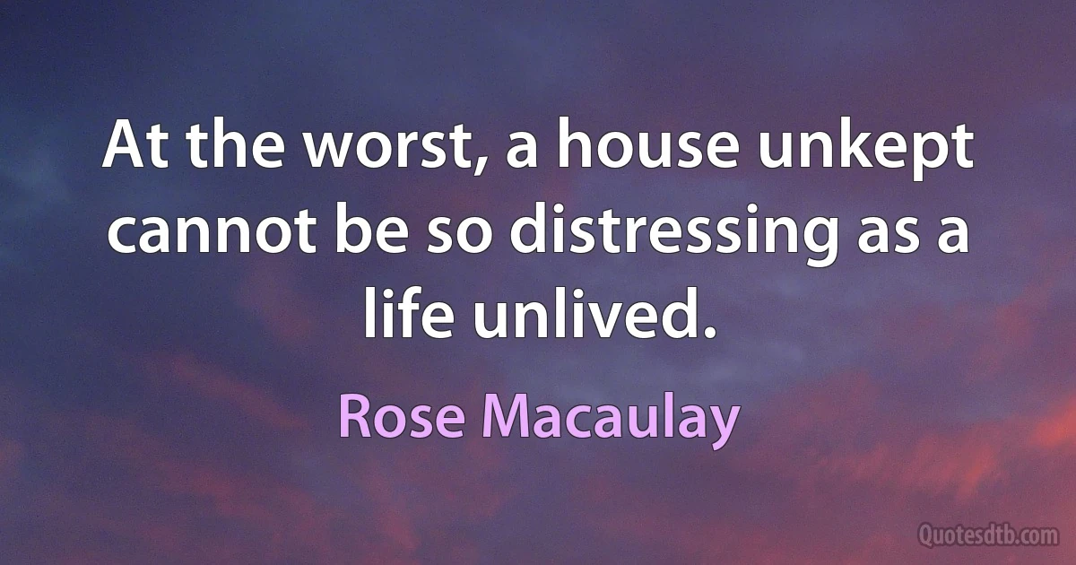 At the worst, a house unkept cannot be so distressing as a life unlived. (Rose Macaulay)