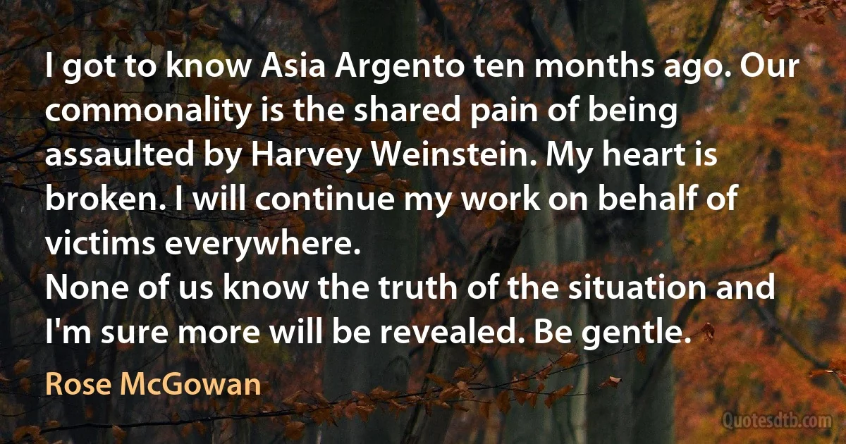 I got to know Asia Argento ten months ago. Our commonality is the shared pain of being assaulted by Harvey Weinstein. My heart is broken. I will continue my work on behalf of victims everywhere.
None of us know the truth of the situation and I'm sure more will be revealed. Be gentle. (Rose McGowan)