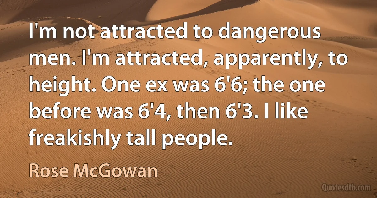 I'm not attracted to dangerous men. I'm attracted, apparently, to height. One ex was 6'6; the one before was 6'4, then 6'3. I like freakishly tall people. (Rose McGowan)